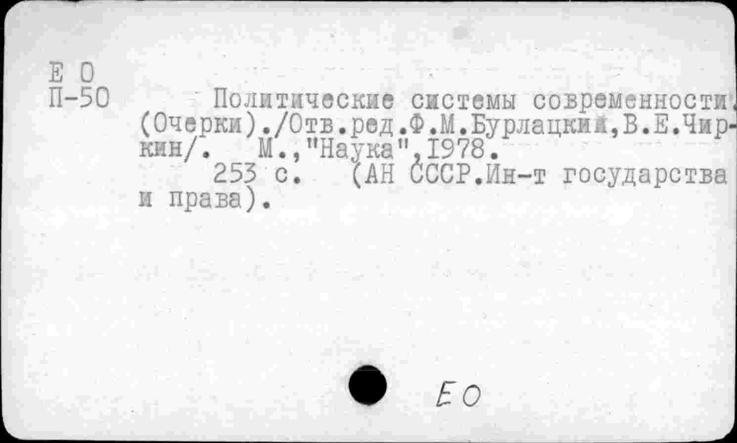 ﻿Е О
П-50 Политические системы современности (Очерки)./Отв.ред.Ф.М.Бурлацкий,В.Е.Чиркин/. М.,"Наука",1978.
253 с. (АН СССР.Ин-т государства и права).
•	£ О